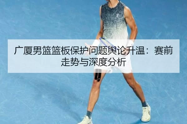 广厦男篮篮板保护问题舆论升温：赛前走势与深度分析