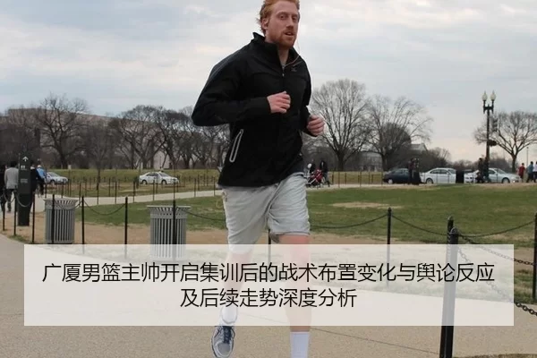 广厦男篮主帅开启集训后的战术布置变化与舆论反应及后续走势深度分析