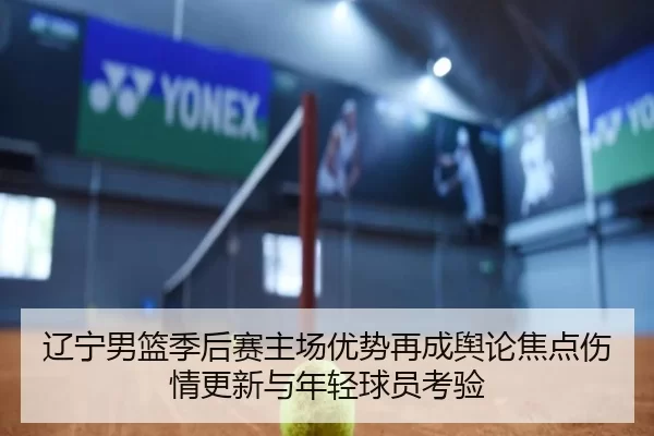 辽宁男篮季后赛主场优势再成舆论焦点伤情更新与年轻球员考验