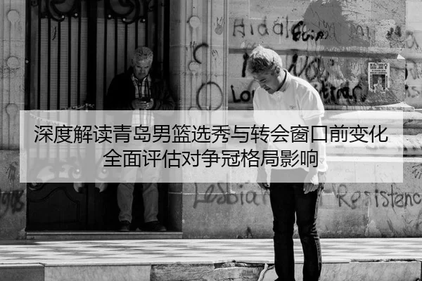 深度解读青岛男篮选秀与转会窗口前变化 全面评估对争冠格局影响
